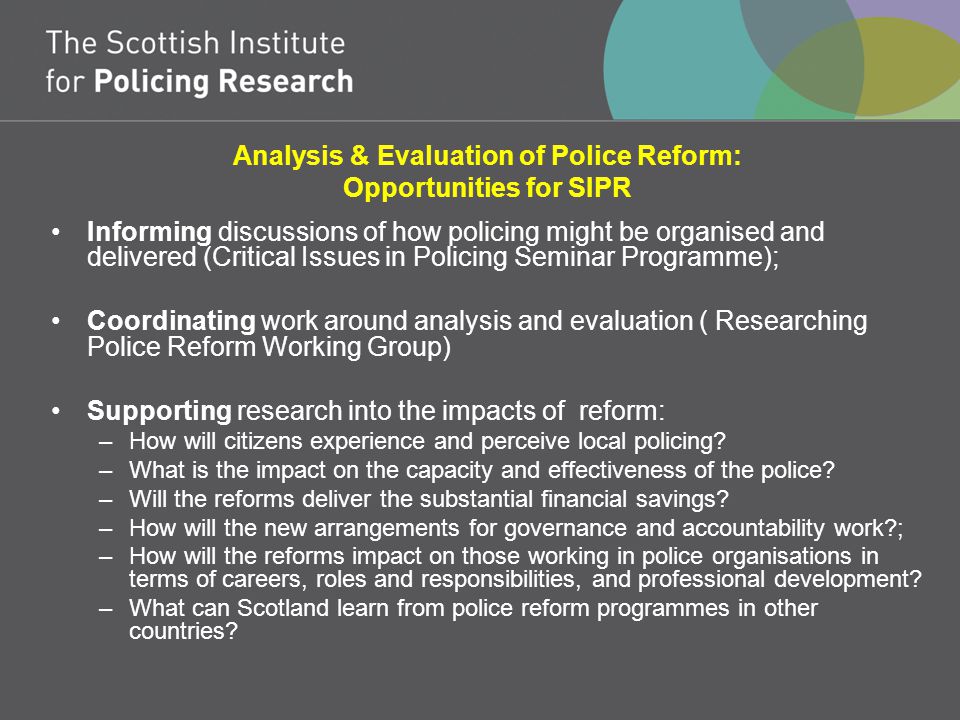 Analysis & Evaluation of Police Reform: Opportunities for SIPR Informing discussions of how policing might be organised and delivered (Critical Issues in Policing Seminar Programme); Coordinating work around analysis and evaluation ( Researching Police Reform Working Group) Supporting research into the impacts of reform: –How will citizens experience and perceive local policing.