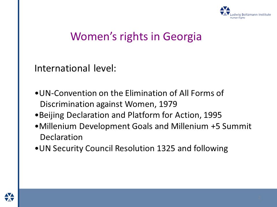 Women’s rights in Georgia 2 International level: UN-Convention on the Elimination of All Forms of Discrimination against Women, 1979 Beijing Declaration and Platform for Action, 1995 Millenium Development Goals and Millenium +5 Summit Declaration UN Security Council Resolution 1325 and following