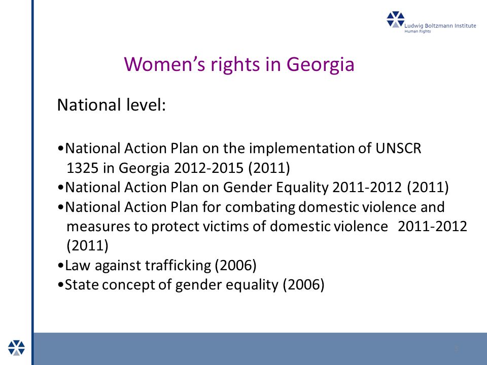 Women’s rights in Georgia 3 National level: National Action Plan on the implementation of UNSCR 1325 in Georgia (2011) National Action Plan on Gender Equality (2011) National Action Plan for combating domestic violence and measures to protect victims of domestic violence (2011) Law against trafficking (2006) State concept of gender equality (2006)