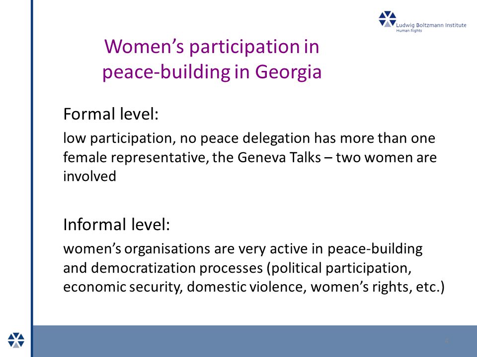Women’s participation in peace-building in Georgia Formal level: low participation, no peace delegation has more than one female representative, the Geneva Talks – two women are involved Informal level: women’s organisations are very active in peace-building and democratization processes (political participation, economic security, domestic violence, women’s rights, etc.) 4