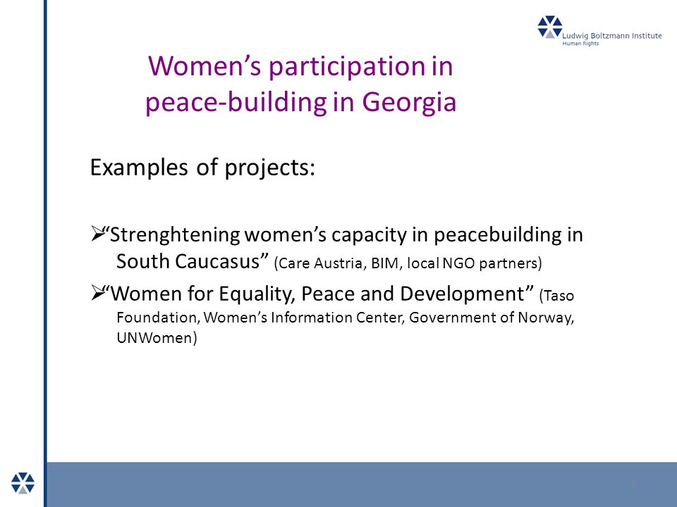 Women’s participation in peace-building in Georgia Examples of projects:  Strenghtening women’s capacity in peacebuilding in South Caucasus (Care Austria, BIM, local NGO partners)  Women for Equality, Peace and Development (Taso Foundation, Women’s Information Center, Government of Norway, UNWomen) 5