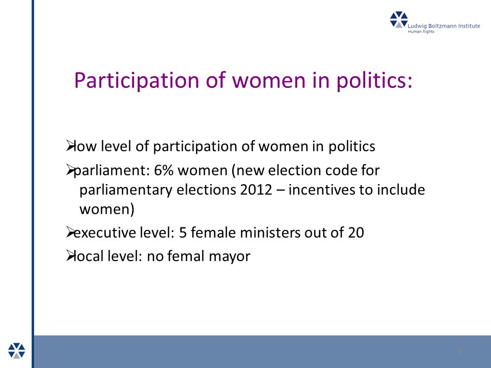Participation of women in politics:  low level of participation of women in politics  parliament: 6% women (new election code for parliamentary elections 2012 – incentives to include women)  executive level: 5 female ministers out of 20  local level: no femal mayor 6
