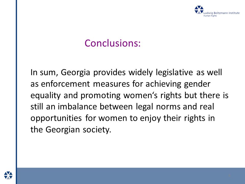 Conclusions: 8 In sum, Georgia provides widely legislative as well as enforcement measures for achieving gender equality and promoting women‘s rights but there is still an imbalance between legal norms and real opportunities for women to enjoy their rights in the Georgian society.