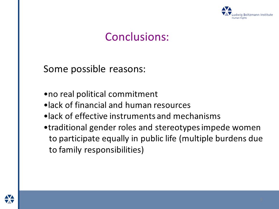 Conclusions: 9 Some possible reasons: no real political commitment lack of financial and human resources lack of effective instruments and mechanisms traditional gender roles and stereotypes impede women to participate equally in public life (multiple burdens due to family responsibilities)