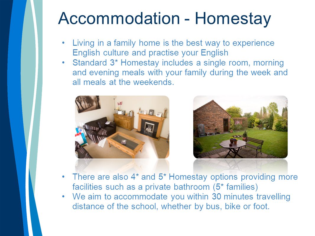 Accommodation - Homestay Living in a family home is the best way to experience English culture and practise your English Standard 3* Homestay includes a single room, morning and evening meals with your family during the week and all meals at the weekends.