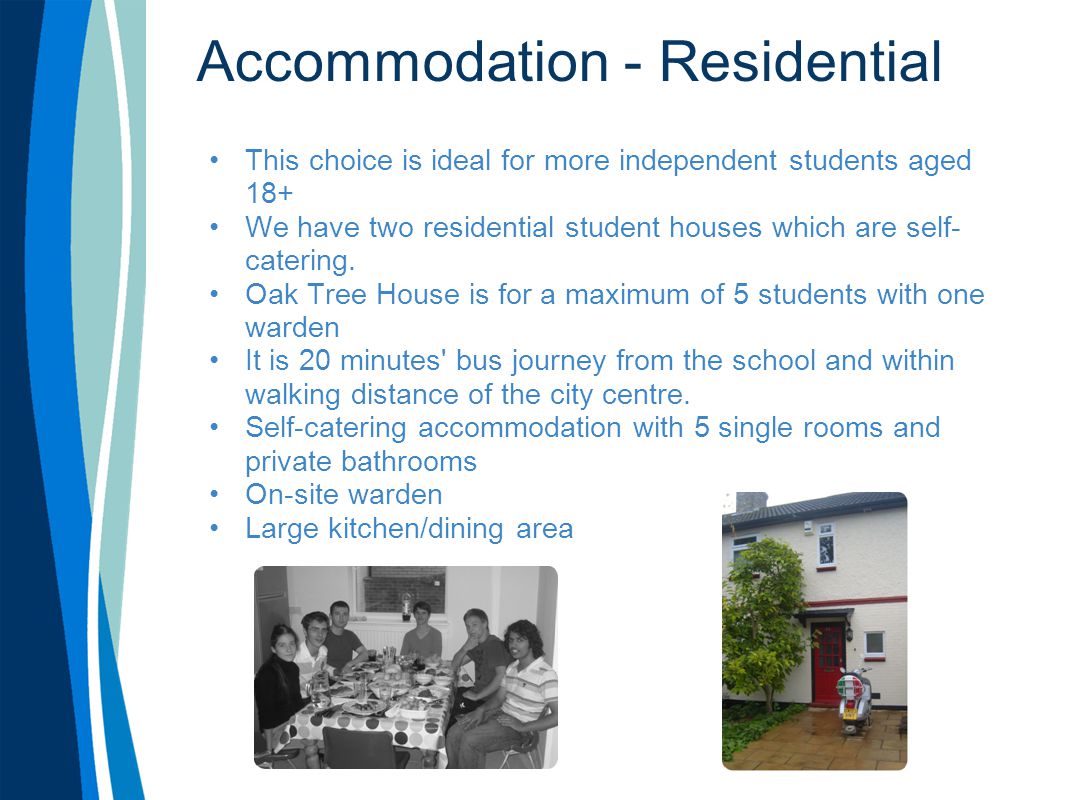 Accommodation - Residential This choice is ideal for more independent students aged 18+ We have two residential student houses which are self- catering.