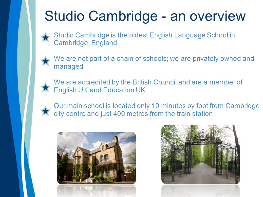 Studio Cambridge - an overview Studio Cambridge is the oldest English Language School in Cambridge, England We are not part of a chain of schools; we are privately owned and managed We are accredited by the British Council and are a member of English UK and Education UK Our main school is located only 10 minutes by foot from Cambridge city centre and just 400 metres from the train station