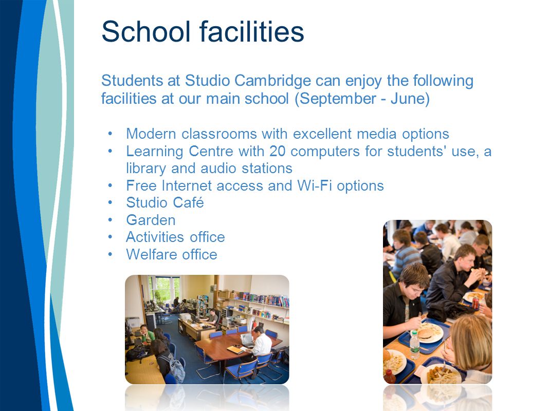 School facilities Students at Studio Cambridge can enjoy the following facilities at our main school (September - June) Modern classrooms with excellent media options Learning Centre with 20 computers for students use, a library and audio stations Free Internet access and Wi-Fi options Studio Café Garden Activities office Welfare office