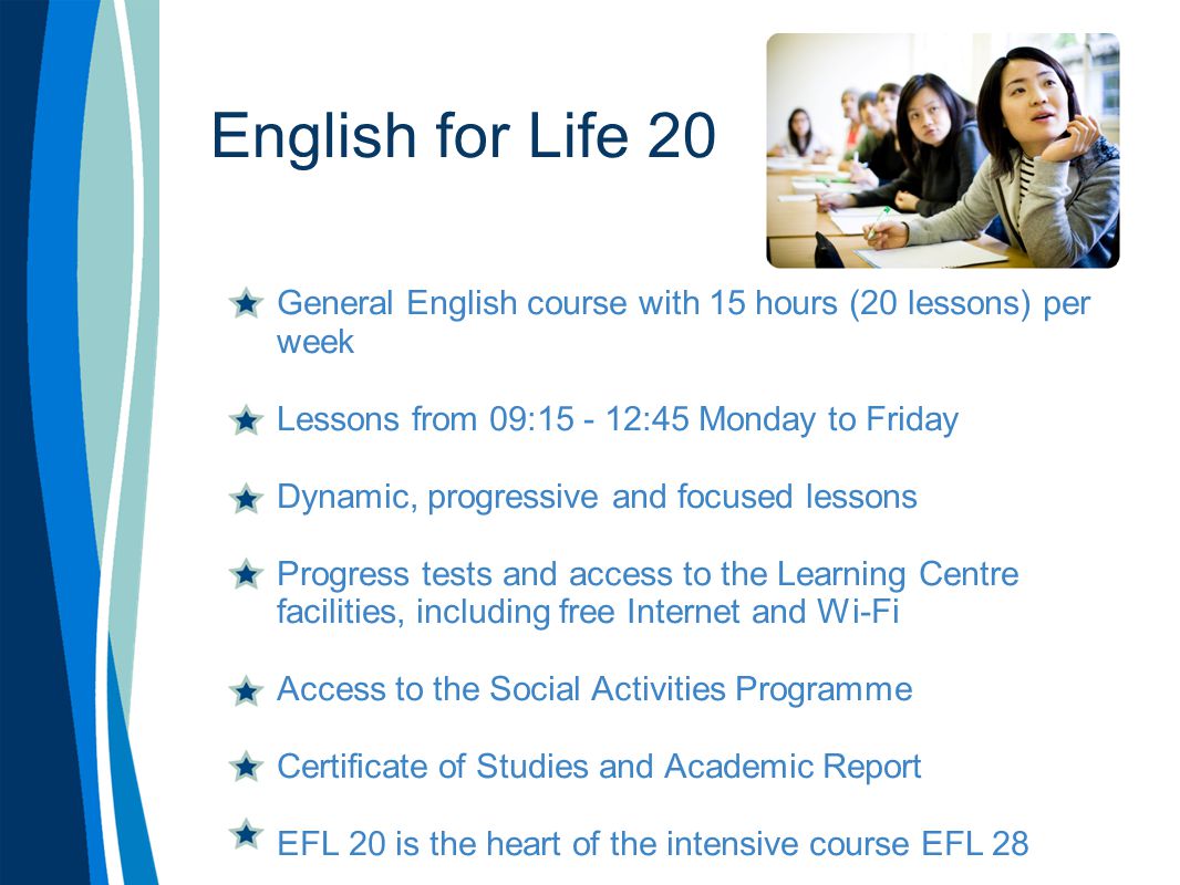 English for Life 20 General English course with 15 hours (20 lessons) per week Lessons from 09: :45 Monday to Friday Dynamic, progressive and focused lessons Progress tests and access to the Learning Centre facilities, including free Internet and Wi-Fi Access to the Social Activities Programme Certificate of Studies and Academic Report EFL 20 is the heart of the intensive course EFL 28