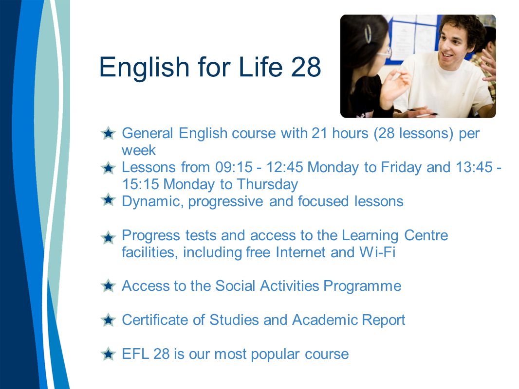 English for Life 28 General English course with 21 hours (28 lessons) per week Lessons from 09: :45 Monday to Friday and 13: :15 Monday to Thursday Dynamic, progressive and focused lessons Progress tests and access to the Learning Centre facilities, including free Internet and Wi-Fi Access to the Social Activities Programme Certificate of Studies and Academic Report EFL 28 is our most popular course