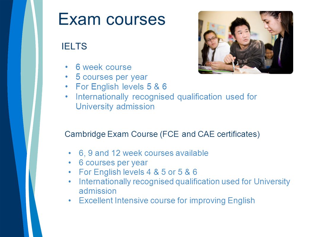 Exam courses IELTS 6 week course 5 courses per year For English levels 5 & 6 Internationally recognised qualification used for University admission Cambridge Exam Course (FCE and CAE certificates) 6, 9 and 12 week courses available 6 courses per year For English levels 4 & 5 or 5 & 6 Internationally recognised qualification used for University admission Excellent Intensive course for improving English