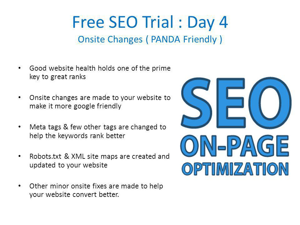 Free SEO Trial : Day 4 Onsite Changes ( PANDA Friendly ) Good website health holds one of the prime key to great ranks Onsite changes are made to your website to make it more google friendly Meta tags & few other tags are changed to help the keywords rank better Robots.txt & XML site maps are created and updated to your website Other minor onsite fixes are made to help your website convert better.
