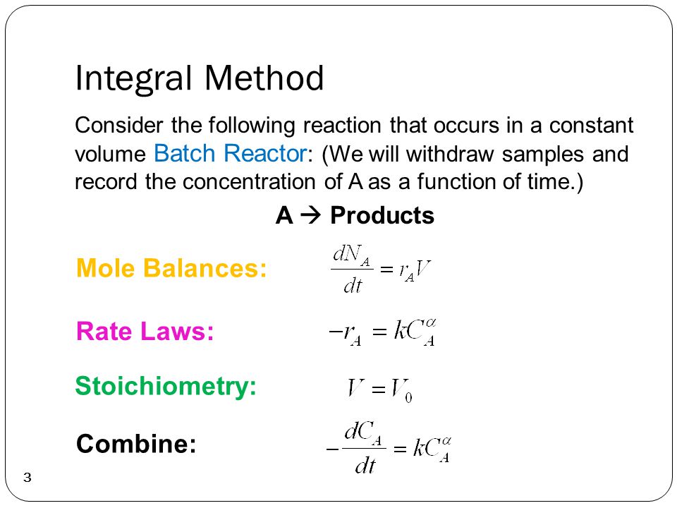 Integral Method 3 Consider the following reaction that occurs in a constant volume Batch Reactor : (We will withdraw samples and record the concentration of A as a function of time.) A  Products Mole Balances: Rate Laws: Stoichiometry: Combine: