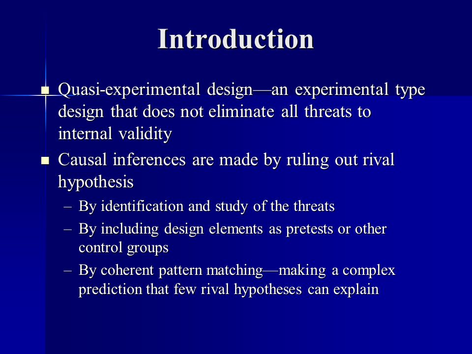 Introduction Quasi-experimental design—an experimental type design that does not eliminate all threats to internal validity Quasi-experimental design—an experimental type design that does not eliminate all threats to internal validity Causal inferences are made by ruling out rival hypothesis Causal inferences are made by ruling out rival hypothesis –By identification and study of the threats –By including design elements as pretests or other control groups –By coherent pattern matching—making a complex prediction that few rival hypotheses can explain