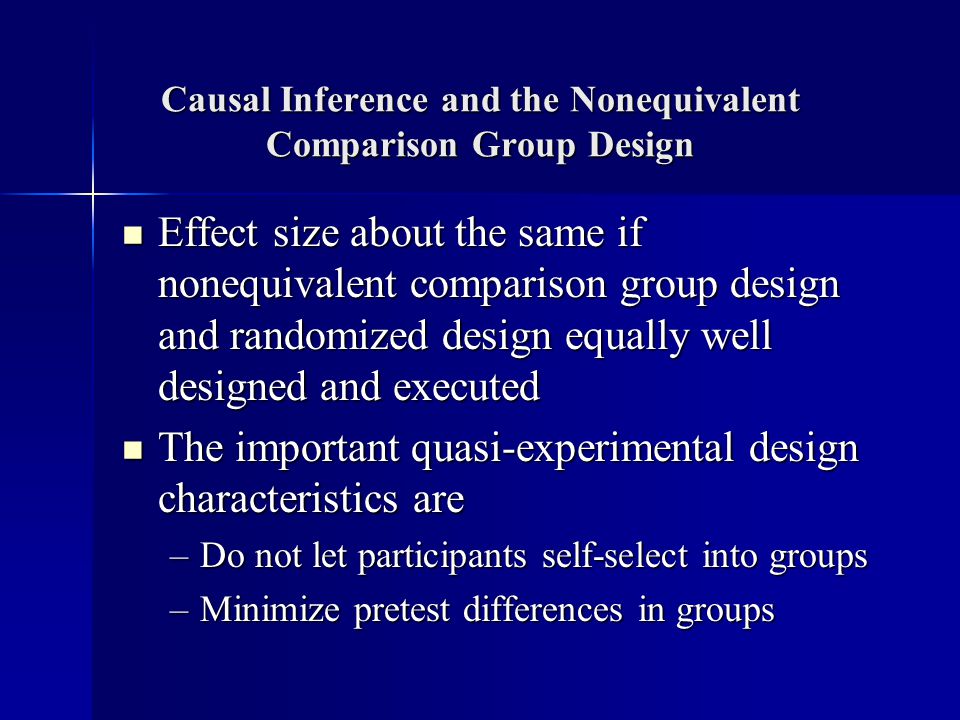 Causal Inference and the Nonequivalent Comparison Group Design Effect size about the same if nonequivalent comparison group design and randomized design equally well designed and executed Effect size about the same if nonequivalent comparison group design and randomized design equally well designed and executed The important quasi-experimental design characteristics are The important quasi-experimental design characteristics are –Do not let participants self-select into groups –Minimize pretest differences in groups