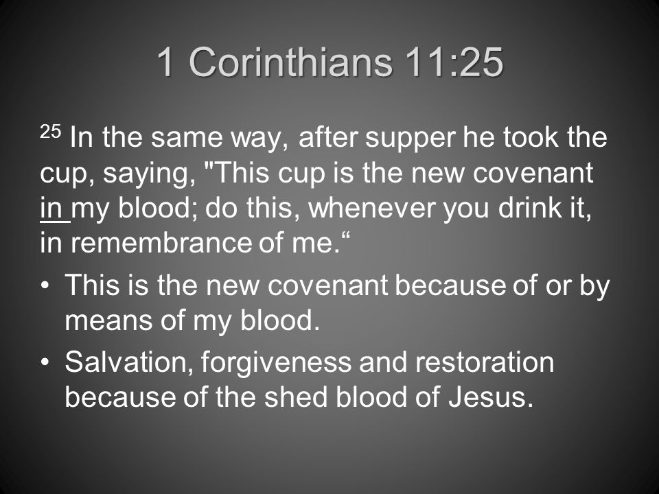 1 Corinthians 11:25 25 In the same way, after supper he took the cup, saying, This cup is the new covenant in my blood; do this, whenever you drink it, in remembrance of me. This is the new covenant because of or by means of my blood.