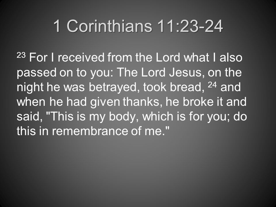 1 Corinthians 11: For I received from the Lord what I also passed on to you: The Lord Jesus, on the night he was betrayed, took bread, 24 and when he had given thanks, he broke it and said, This is my body, which is for you; do this in remembrance of me.