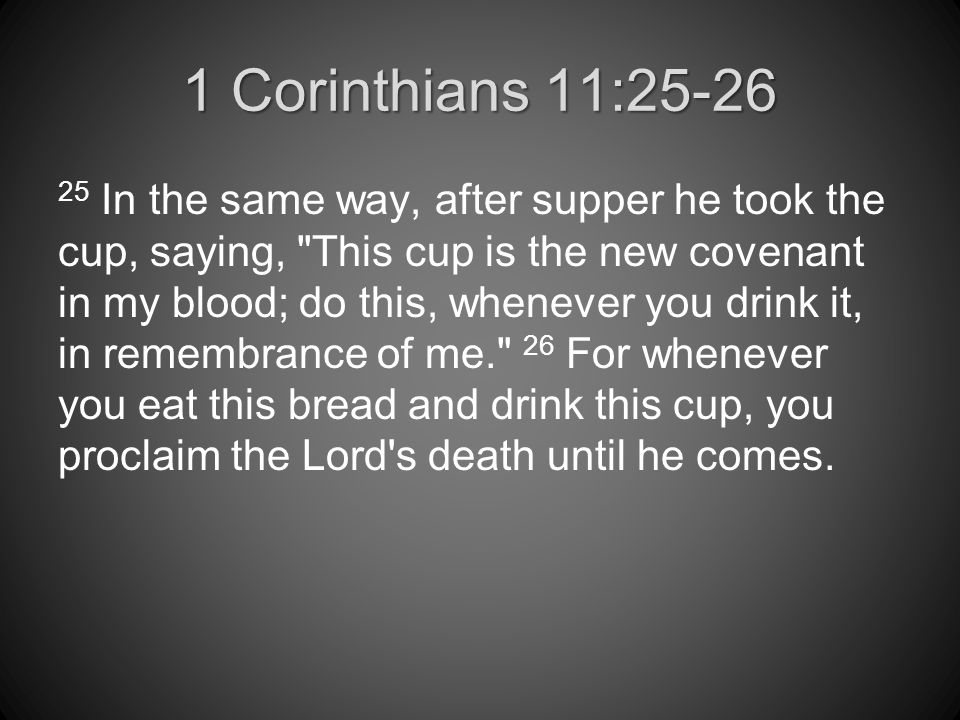 1 Corinthians 11: In the same way, after supper he took the cup, saying, This cup is the new covenant in my blood; do this, whenever you drink it, in remembrance of me. 26 For whenever you eat this bread and drink this cup, you proclaim the Lord s death until he comes.