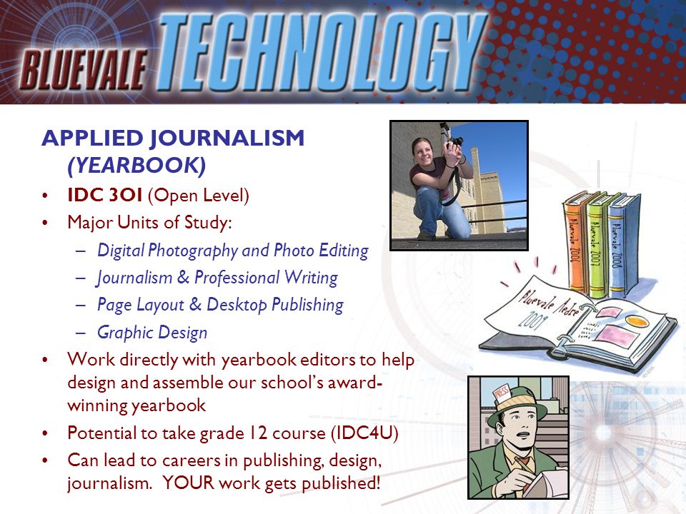 APPLIED JOURNALISM (YEARBOOK) IDC 3OI (Open Level) Major Units of Study: –Digital Photography and Photo Editing –Journalism & Professional Writing –Page Layout & Desktop Publishing –Graphic Design Work directly with yearbook editors to help design and assemble our school’s award- winning yearbook Potential to take grade 12 course (IDC4U) Can lead to careers in publishing, design, journalism.