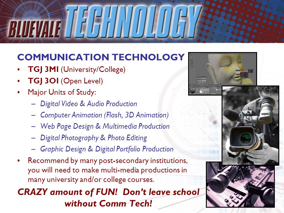 COMMUNICATION TECHNOLOGY TGJ 3MI (University/College) TGJ 3OI (Open Level) Major Units of Study: –Digital Video & Audio Production –Computer Animation (Flash, 3D Animation) –Web Page Design & Multimedia Production –Digital Photography & Photo Editing –Graphic Design & Digital Portfolio Production Recommend by many post-secondary institutions, you will need to make multi-media productions in many university and/or college courses.