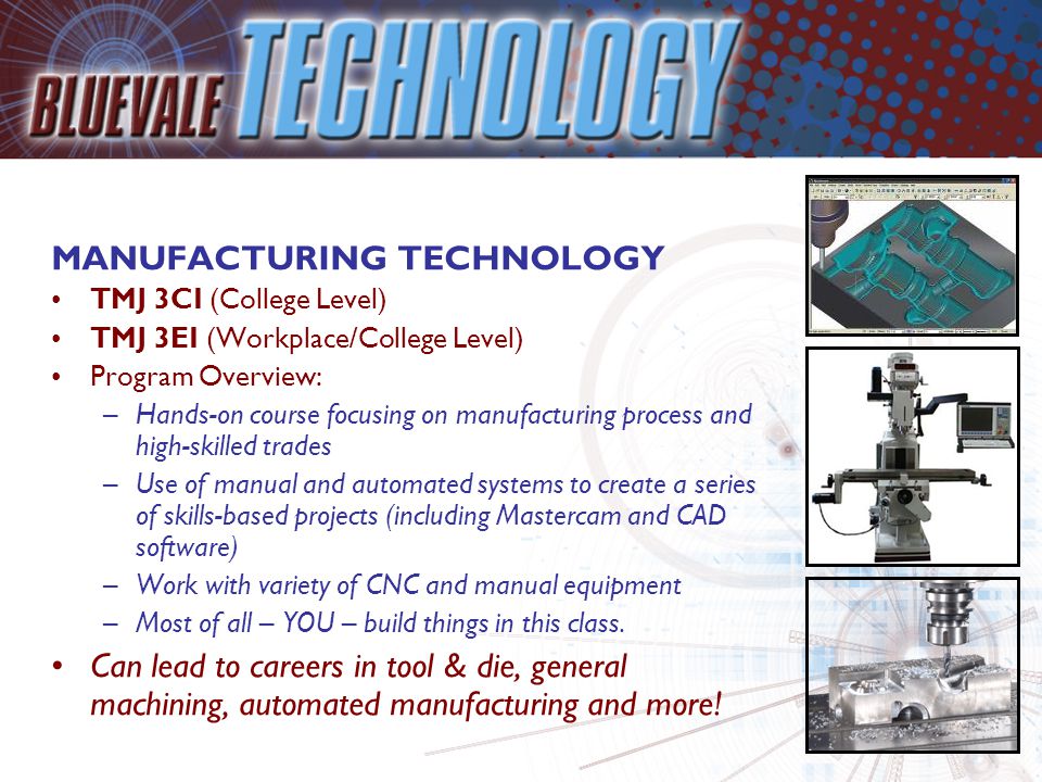MANUFACTURING TECHNOLOGY TMJ 3CI (College Level) TMJ 3EI (Workplace/College Level) Program Overview: –Hands-on course focusing on manufacturing process and high-skilled trades –Use of manual and automated systems to create a series of skills-based projects (including Mastercam and CAD software) –Work with variety of CNC and manual equipment –Most of all – YOU – build things in this class.