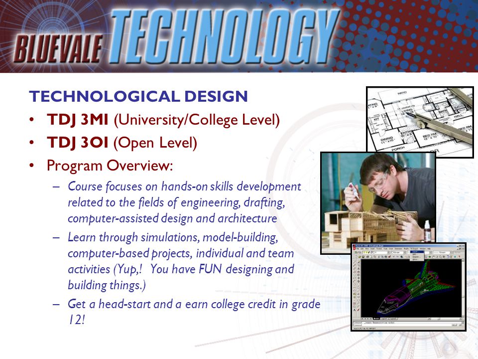 TECHNOLOGICAL DESIGN TDJ 3MI (University/College Level) TDJ 3OI (Open Level) Program Overview: –Course focuses on hands-on skills development related to the fields of engineering, drafting, computer-assisted design and architecture –Learn through simulations, model-building, computer-based projects, individual and team activities (Yup,.