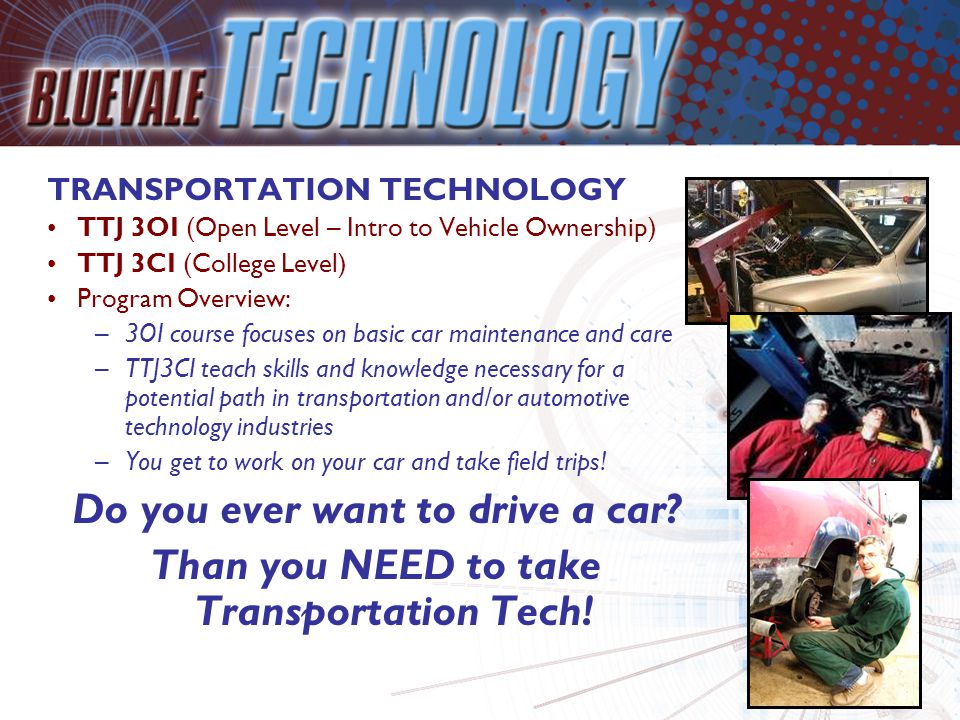 TRANSPORTATION TECHNOLOGY TTJ 3OI (Open Level – Intro to Vehicle Ownership) TTJ 3CI (College Level) Program Overview: –3OI course focuses on basic car maintenance and care –TTJ3CI teach skills and knowledge necessary for a potential path in transportation and/or automotive technology industries –You get to work on your car and take field trips.