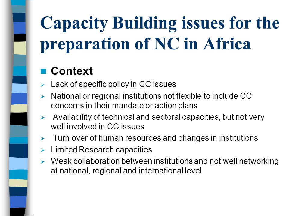 Capacity Building issues for the preparation of NC in Africa Context  Lack of specific policy in CC issues  National or regional institutions not flexible to include CC concerns in their mandate or action plans  Availability of technical and sectoral capacities, but not very well involved in CC issues  Turn over of human resources and changes in institutions  Limited Research capacities  Weak collaboration between institutions and not well networking at national, regional and international level