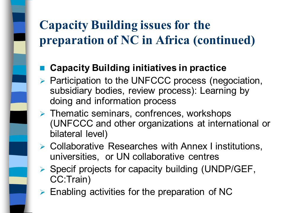 Capacity Building issues for the preparation of NC in Africa (continued) Capacity Building initiatives in practice  Participation to the UNFCCC process (negociation, subsidiary bodies, review process): Learning by doing and information process  Thematic seminars, confrences, workshops (UNFCCC and other organizations at international or bilateral level)  Collaborative Researches with Annex I institutions, universities, or UN collaborative centres  Specif projects for capacity building (UNDP/GEF, CC:Train)  Enabling activities for the preparation of NC