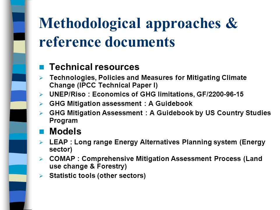 Methodological approaches & reference documents Technical resources  Technologies, Policies and Measures for Mitigating Climate Change (IPCC Technical Paper I)  UNEP/Riso : Economics of GHG limitations, GF/  GHG Mitigation assessment : A Guidebook  GHG Mitigation Assessment : A Guidebook by US Country Studies Program Models  LEAP : Long range Energy Alternatives Planning system (Energy sector)  COMAP : Comprehensive Mitigation Assessment Process (Land use change & Forestry)  Statistic tools (other sectors)
