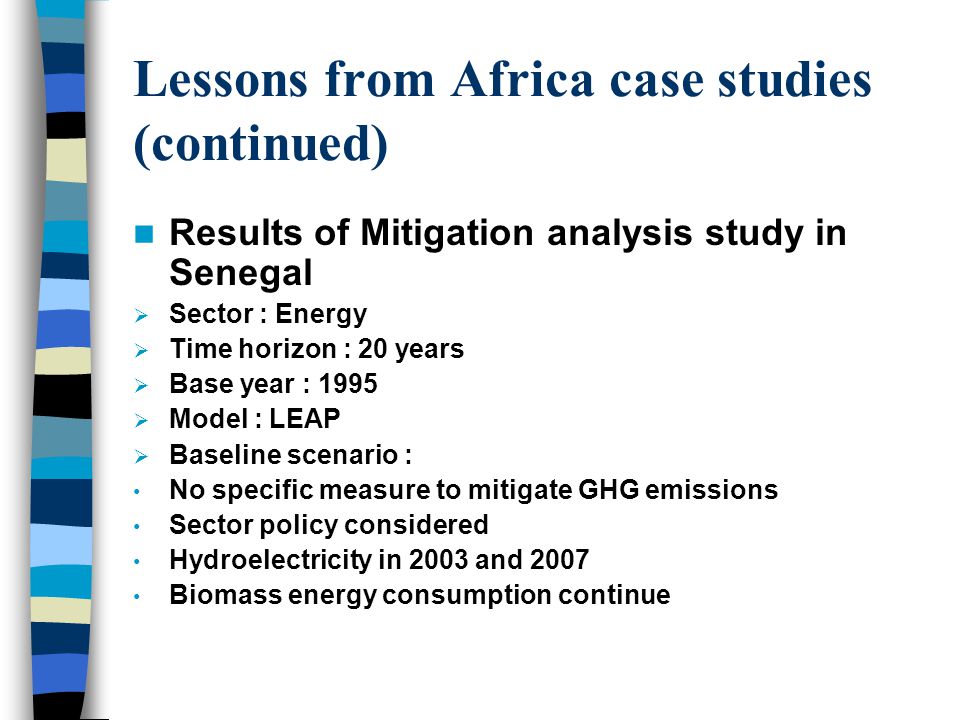 Lessons from Africa case studies (continued) Results of Mitigation analysis study in Senegal  Sector : Energy  Time horizon : 20 years  Base year : 1995  Model : LEAP  Baseline scenario : No specific measure to mitigate GHG emissions Sector policy considered Hydroelectricity in 2003 and 2007 Biomass energy consumption continue
