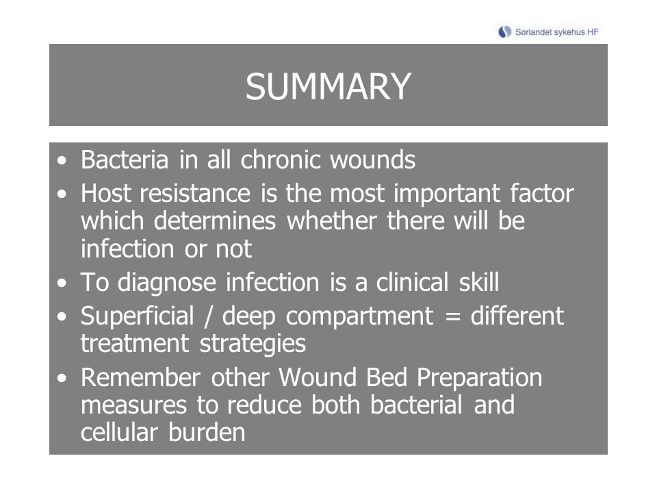 SUMMARY Bacteria in all chronic wounds Host resistance is the most important factor which determines whether there will be infection or not To diagnose infection is a clinical skill Superficial / deep compartment = different treatment strategies Remember other Wound Bed Preparation measures to reduce both bacterial and cellular burden