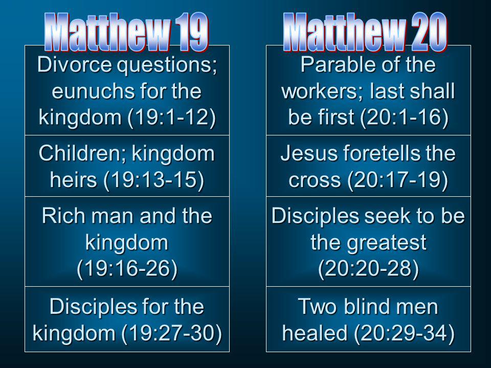 Disciples seek to be the greatest (20:20-28) Jesus foretells the cross (20:17-19) Parable of the workers; last shall be first (20:1-16) Two blind men healed (20:29-34) Rich man and the kingdom (19:16-26) Children; kingdom heirs (19:13-15) Divorce questions; eunuchs for the kingdom (19:1-12) Disciples for the kingdom (19:27-30)