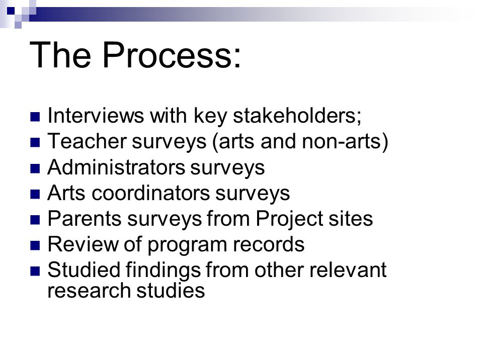 The Process: Interviews with key stakeholders; Teacher surveys (arts and non-arts) Administrators surveys Arts coordinators surveys Parents surveys from Project sites Review of program records Studied findings from other relevant research studies
