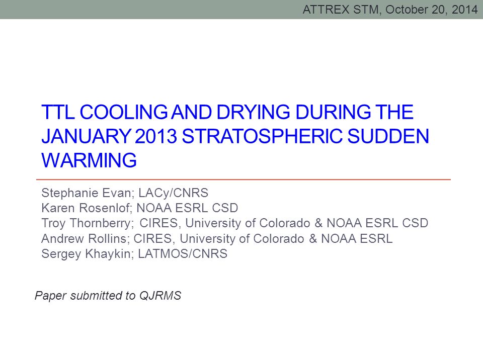 TTL COOLING AND DRYING DURING THE JANUARY 2013 STRATOSPHERIC SUDDEN WARMING Stephanie Evan; LACy/CNRS Karen Rosenlof; NOAA ESRL CSD Troy Thornberry; CIRES, University of Colorado & NOAA ESRL CSD Andrew Rollins; CIRES, University of Colorado & NOAA ESRL Sergey Khaykin; LATMOS/CNRS Paper submitted to QJRMS ATTREX STM, October 20, 2014