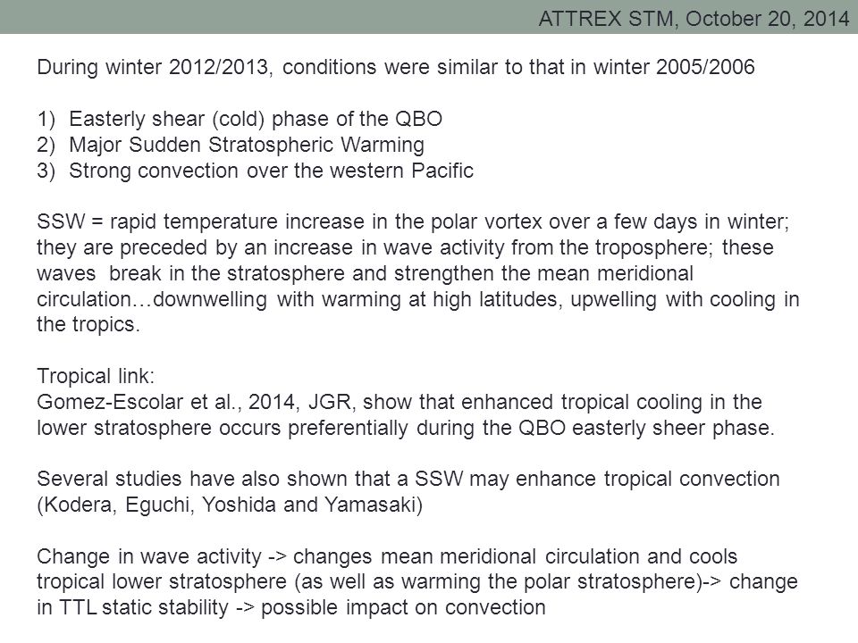 ATTREX STM, October 20, 2014 During winter 2012/2013, conditions were similar to that in winter 2005/2006 1)Easterly shear (cold) phase of the QBO 2)Major Sudden Stratospheric Warming 3)Strong convection over the western Pacific SSW = rapid temperature increase in the polar vortex over a few days in winter; they are preceded by an increase in wave activity from the troposphere; these waves break in the stratosphere and strengthen the mean meridional circulation…downwelling with warming at high latitudes, upwelling with cooling in the tropics.