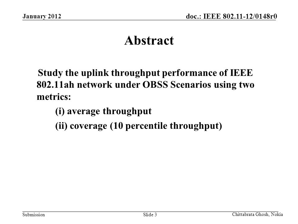Submission doc.: IEEE /0148r0 Nokia Internal Use Only Slide 3 Abstract Study the uplink throughput performance of IEEE ah network under OBSS Scenarios using two metrics: (i) average throughput (ii) coverage (10 percentile throughput) Chittabrata Ghosh, Nokia January 2012