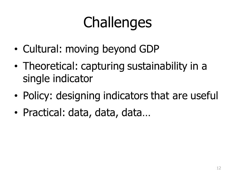 Challenges Cultural: moving beyond GDP Theoretical: capturing sustainability in a single indicator Policy: designing indicators that are useful Practical: data, data, data… 12