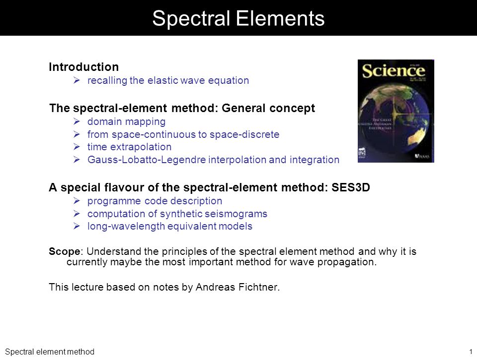 Spectral element method 1 Spectral Elements Introduction  recalling the elastic wave equation The spectral-element method: General concept  domain mapping  from space-continuous to space-discrete  time extrapolation  Gauss-Lobatto-Legendre interpolation and integration A special flavour of the spectral-element method: SES3D  programme code description  computation of synthetic seismograms  long-wavelength equivalent models Scope: Understand the principles of the spectral element method and why it is currently maybe the most important method for wave propagation.