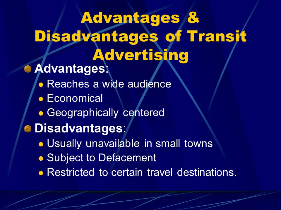 Advantages & Disadvantages of Transit Advertising Advantages: Reaches a wide audience Economical Geographically centered Disadvantages: Usually unavailable in small towns Subject to Defacement Restricted to certain travel destinations.