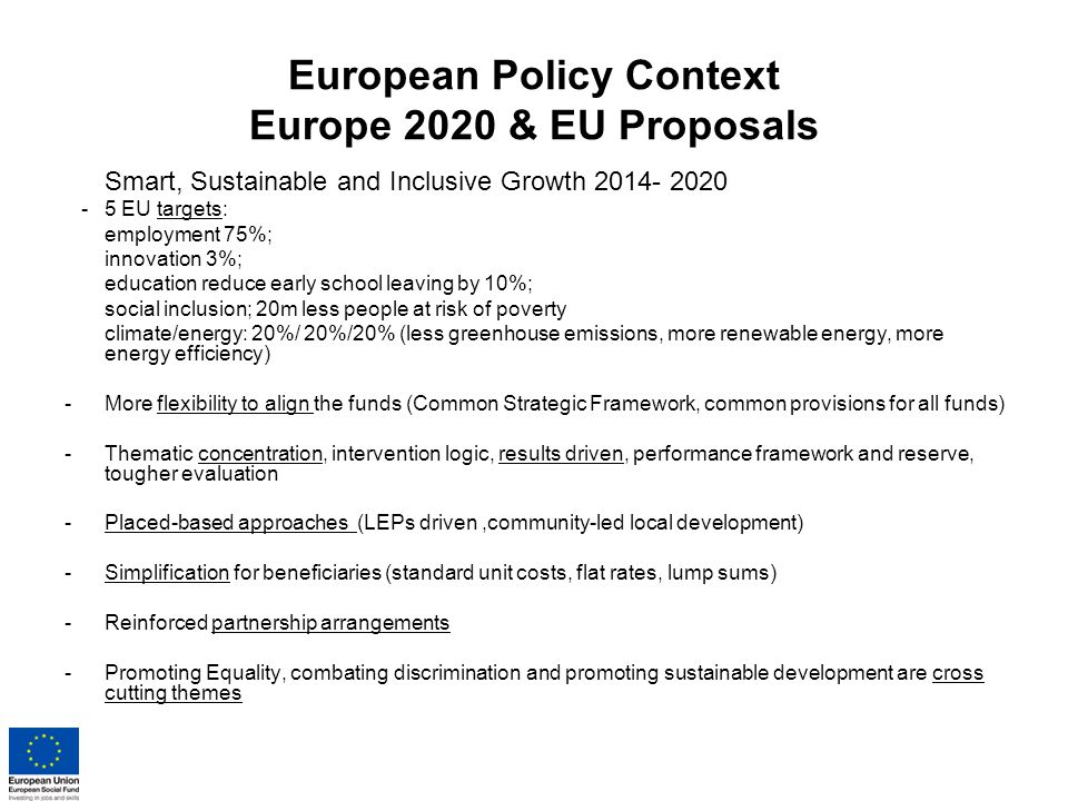 European Policy Context Europe 2020 & EU Proposals Smart, Sustainable and Inclusive Growth EU targets: employment 75%; innovation 3%; education reduce early school leaving by 10%; social inclusion; 20m less people at risk of poverty climate/energy: 20%/ 20%/20% (less greenhouse emissions, more renewable energy, more energy efficiency) -More flexibility to align the funds (Common Strategic Framework, common provisions for all funds) -Thematic concentration, intervention logic, results driven, performance framework and reserve, tougher evaluation -Placed-based approaches (LEPs driven,community-led local development) -Simplification for beneficiaries (standard unit costs, flat rates, lump sums) -Reinforced partnership arrangements -Promoting Equality, combating discrimination and promoting sustainable development are cross cutting themes