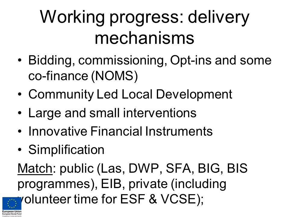 Working progress: delivery mechanisms Bidding, commissioning, Opt-ins and some co-finance (NOMS) Community Led Local Development Large and small interventions Innovative Financial Instruments Simplification Match: public (Las, DWP, SFA, BIG, BIS programmes), EIB, private (including volunteer time for ESF & VCSE);