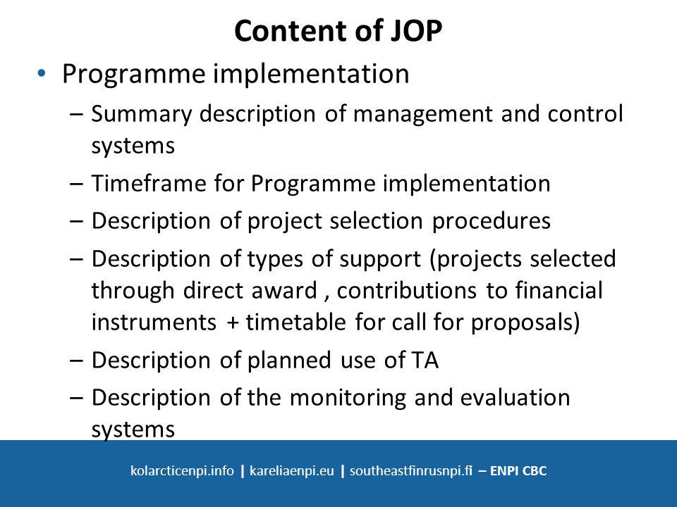 SOUTH-EAST FINLAND - RUSSIA ENPI CBC kolarcticenpi.info | kareliaenpi.eu | southeastfinrusnpi.fi – ENPI CBC Content of JOP Programme implementation –Summary description of management and control systems –Timeframe for Programme implementation –Description of project selection procedures –Description of types of support (projects selected through direct award, contributions to financial instruments + timetable for call for proposals) –Description of planned use of TA –Description of the monitoring and evaluation systems