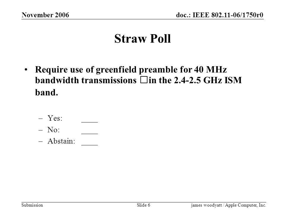 doc.: IEEE /1750r0 Submission November 2006 james woodyatt / Apple Computer, Inc.Slide 6 Straw Poll Require use of greenfield preamble for 40 MHz bandwidth transmissions in the GHz ISM band.