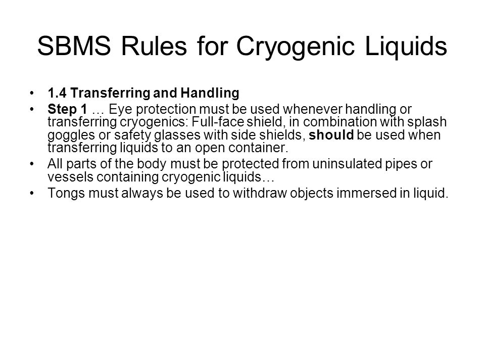 SBMS Rules for Cryogenic Liquids 1.4 Transferring and Handling Step 1 … Eye protection must be used whenever handling or transferring cryogenics: Full-face shield, in combination with splash goggles or safety glasses with side shields, should be used when transferring liquids to an open container.