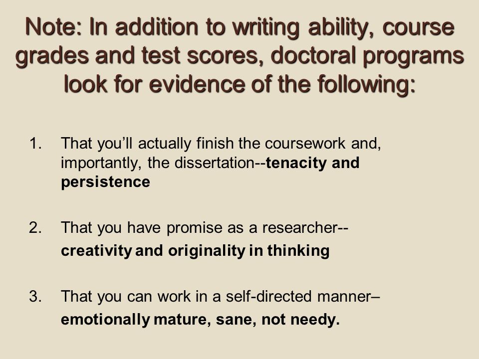 Note: In addition to writing ability, course grades and test scores, doctoral programs look for evidence of the following: 1.That you’ll actually finish the coursework and, importantly, the dissertation--tenacity and persistence 2.That you have promise as a researcher-- creativity and originality in thinking 3.That you can work in a self-directed manner– emotionally mature, sane, not needy.