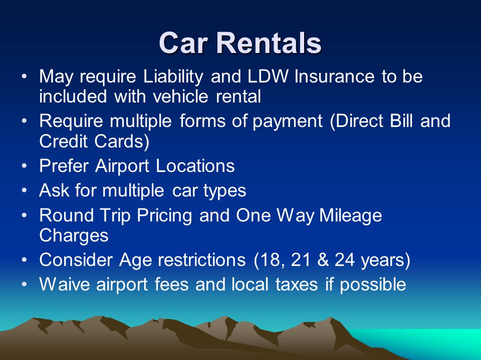 May require Liability and LDW Insurance to be included with vehicle rental Require multiple forms of payment (Direct Bill and Credit Cards) Prefer Airport Locations Ask for multiple car types Round Trip Pricing and One Way Mileage Charges Consider Age restrictions (18, 21 & 24 years) Waive airport fees and local taxes if possible