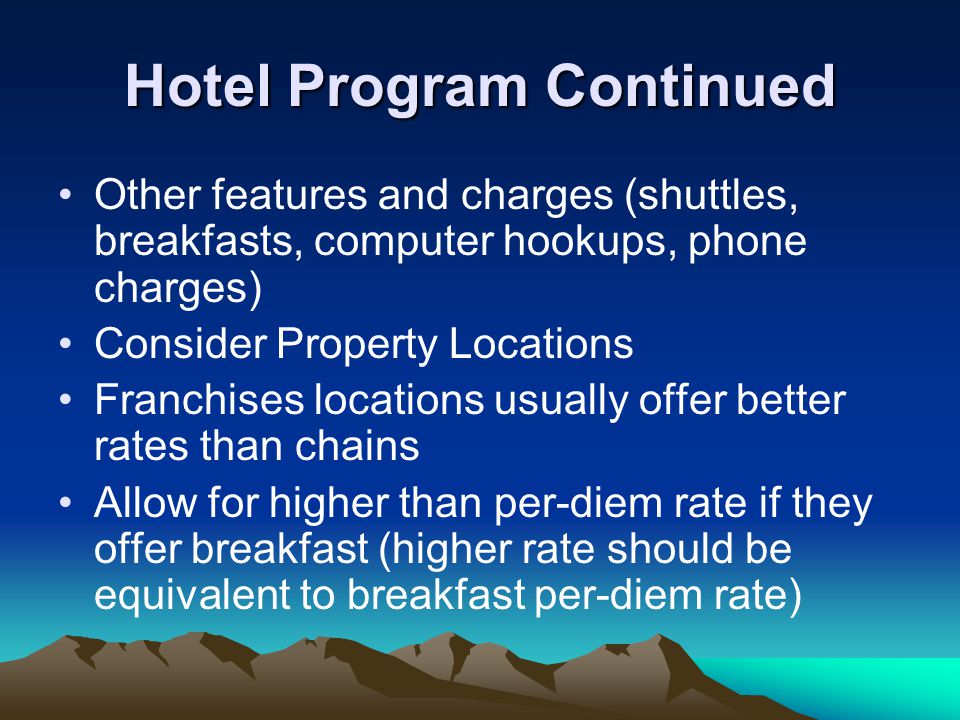 Hotel Program Continued Other features and charges (shuttles, breakfasts, computer hookups, phone charges) Consider Property Locations Franchises locations usually offer better rates than chains Allow for higher than per-diem rate if they offer breakfast (higher rate should be equivalent to breakfast per-diem rate)