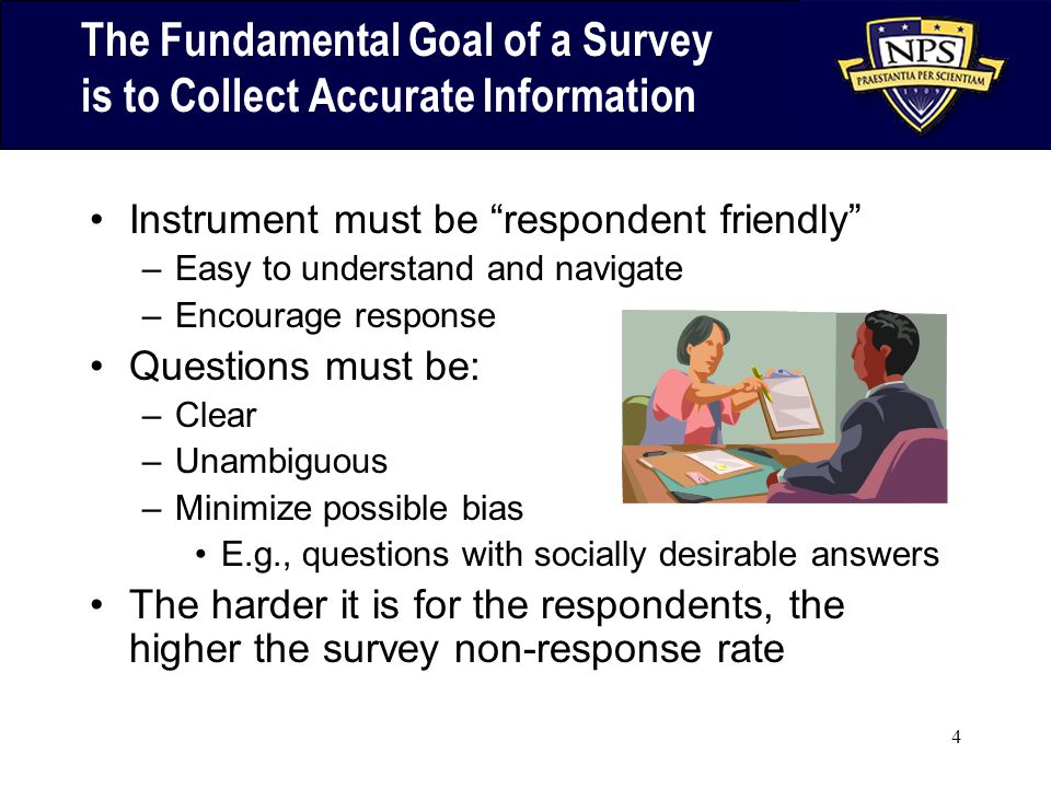 4 The Fundamental Goal of a Survey is to Collect Accurate Information Instrument must be respondent friendly –Easy to understand and navigate –Encourage response Questions must be: –Clear –Unambiguous –Minimize possible bias E.g., questions with socially desirable answers The harder it is for the respondents, the higher the survey non-response rate