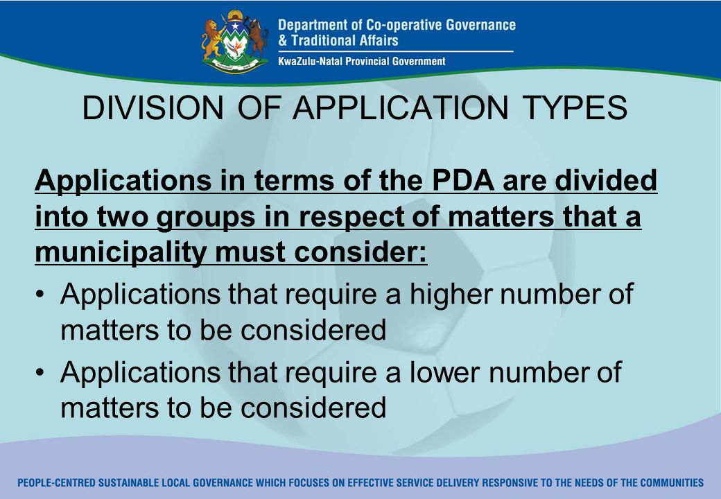 DIVISION OF APPLICATION TYPES Applications in terms of the PDA are divided into two groups in respect of matters that a municipality must consider: Applications that require a higher number of matters to be considered Applications that require a lower number of matters to be considered